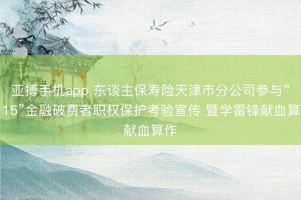 亚搏手机app 东谈主保寿险天津市分公司参与“3·15”金融破费者职权保护考验宣传 暨学雷锋献血算作